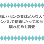 国山ハセンの妻はどんな人？ナンパして結婚したって本当？馴れ初めも調査