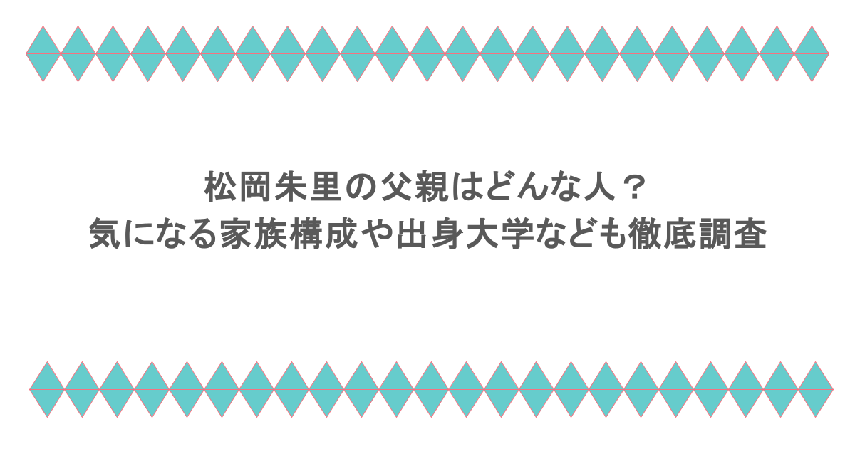 松岡朱里の父親はどんな人？気になる家族構成や出身大学なども徹底調査