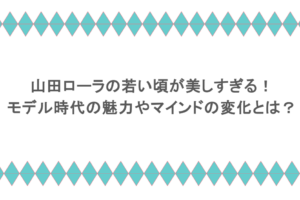 山田ローラの若い頃が美しすぎる！モデル時代の魅力やマインドの変化とは？