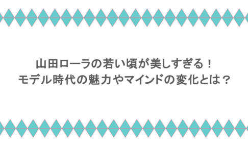 山田ローラの若い頃が美しすぎる！モデル時代の魅力やマインドの変化とは？